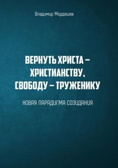 Обложка книги «Вернуть Христа – христианству, свободу – труженику. Новая парадигма созидания» — Владимир Мордашев