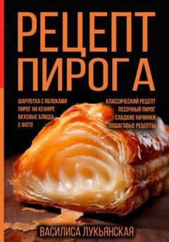 Обложка книги «Рецепт пирога. Шарлотка с яблоками. Пирог на кефире. Вкусные блюда с фото. Классический рецепт. Песочный пирог. Сладкие начинки. Пошаговые рецепты» — Василиса Лукьянская