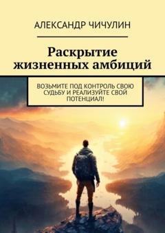 Обложка книги «Раскрытие жизненных амбиций. Возьмите под контроль свою судьбу и реализуйте свой потенциал!» — Александр Чичулин