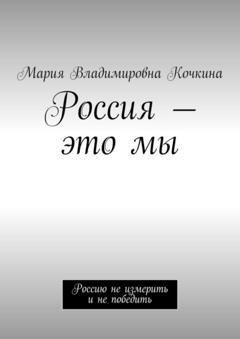 Обложка книги «Россия – это мы. Россию не измерить и не победить» — Мария Владимировна Кочкина