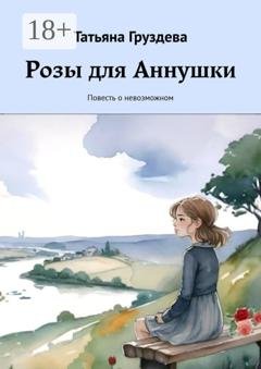 Обложка книги «Розы для Аннушки. Повесть о невозможном» — Татьяна Груздева