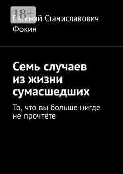 Обложка книги «Семь случаев из жизни сумасшедших. То, что вы больше нигде не прочтёте» — Евгений Станиславович Фокин