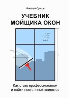 Обложка книги «Учебник мойщика окон. Как стать профессионалом и найти постоянных клиентов» — Николай Суетов