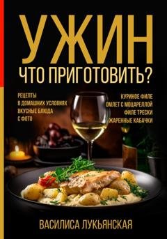 Обложка книги «Ужин. Что приготовить? Рецепты в домашних условиях. Вкусные блюда с фото. Куриное филе. Омлет с моцареллой. Филе трески. Жаренные кабачки» — Василиса Лукьянская