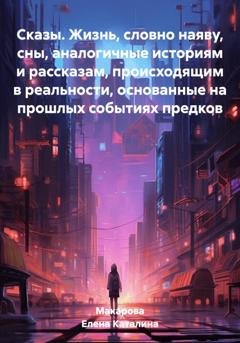 Обложка книги «Сказы. Жизнь, словно наяву, сны, аналогичные историям и рассказам, происходящим в реальности, основанные на прошлых событиях предков» — Каталина Макарова Елена
