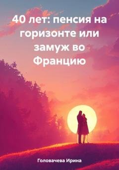 Обложка книги «40 лет: пенсия на горизонте или замуж во Францию» — Ирина Головачева