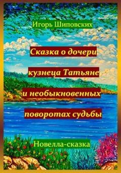 Обложка книги «Сказка о дочери кузнеца Татьяне, и необыкновенных поворотах судьбы» — Игорь Дасиевич Шиповских