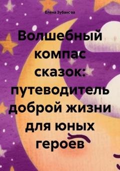 Обложка книги «Волшебный компас сказок: путеводитель доброй жизни для юных героев» — Елена Валерьевна Зубанова