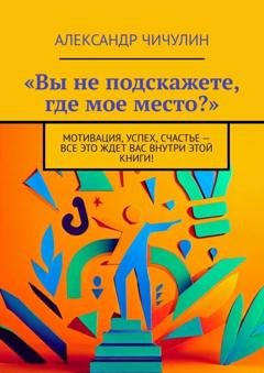 Обложка книги ««Вы не подскажете, где мое место?». Мотивация, успех, счастье – все это ждет вас внутри этой книги!» — Александр Чичулин