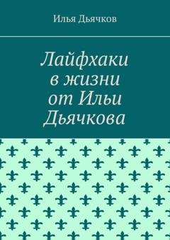 Обложка книги «Лайфхаки в жизни от Ильи Дьячкова» — Илья Николаевич Дьячков