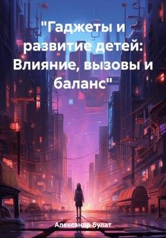 Обложка книги «"Гаджеты и развитие детей: Влияние, вызовы и баланс"» — Булат Александр
