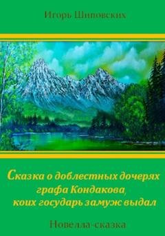Обложка книги «Сказка о доблестных дочерях графа Кондакова, коих государь замуж выдал» — Игорь Дасиевич Шиповских