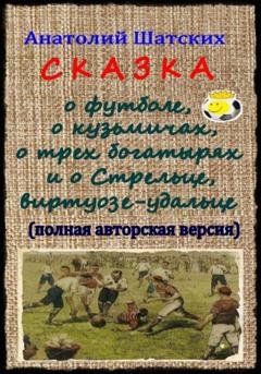 Обложка книги «Сказка о футболе, о кузьмичах, о трех богатырях и о Стрельце, виртуозе-удальце» — Анатолий Шатских