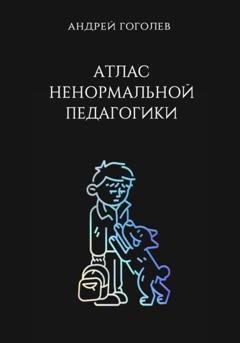 Обложка книги «Атлас ненормальной педагогики. Опыт преподавания в частной школе и опыт обучения в самой обыкновенной. Том 1» — Андрей Гоголев