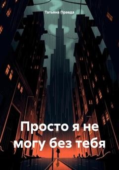 Обложка книги «Просто я не могу без тебя» — Татьяна Правда