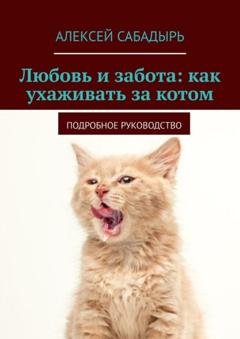 Обложка книги «Любовь и забота: как ухаживать за котом. Подробное руководство» — Алексей Сабадырь