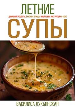 Обложка книги «Летние супы. Домашние рецепты, вкусные блюда, пошаговые инструкции с фото» — Василиса Лукьянская