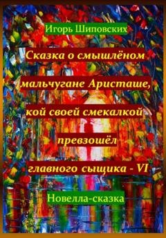Обложка книги «Сказка о смышлёном мальчугане Аристаше, кой своей смекалкой превзошёл главного сыщика – VI» — Игорь Дасиевич Шиповских