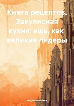 Обложка книги «Книга рецептов. Закулисная кухня: ешь, как великие лидеры» — Надежда Ильина