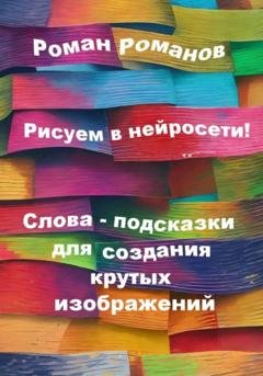 Обложка книги «Рисуем в нейросети! Слова-подсказки для создания крутых изображений» — Роман Романов