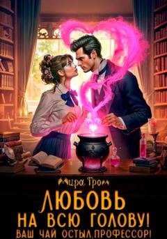Обложка книги «Любовь на всю голову. Ваш чай остыл, профессор!» — Мира Гром