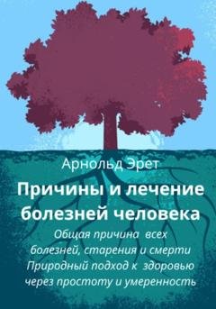 Обложка книги «Причины и лечение болезней человека Общая причина всех болезней, старения и смерти Природный подход к здоровью через простоту и умеренность» — Арнольд Эрет