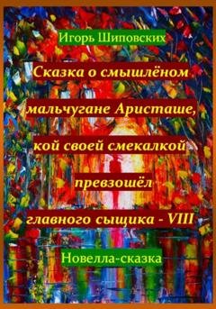 Обложка книги «Сказка о смышлёном мальчугане Аристаше, кой своей смекалкой превзошёл главного сыщика – VIII» — Игорь Дасиевич Шиповских