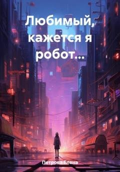 Обложка книги «Любимый, кажется я робот…» — Елена Петрова