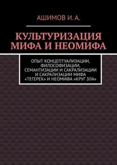 Обложка книги «Культуризация мифа и неомифа. Опыт концептуализации, философизации, семантизации и сакрализации мифа «Тегерек» и неомифа «Круг Зла»» — Ашимов И.А.