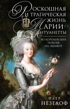 Обложка книги «Роскошная и трагическая жизнь Марии-Антуанетты. Из королевских покоев на эшафот» — Пьер Незелоф