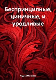 Обложка книги «Беспринципные, циничные, и уродливые» — Андрей Арсланович Мансуров