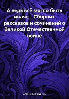 Обложка книги «А ведь всё могло быть иначе… Сборник рассказов и сочинений о Великой Отечественной войне» — Александра Сергеевна Воднева