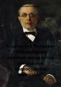 Обложка книги «Константин Петрович Победоносцев: великий инквизитор или рыцарь православной монархии?» — Дмитрий Половинкин