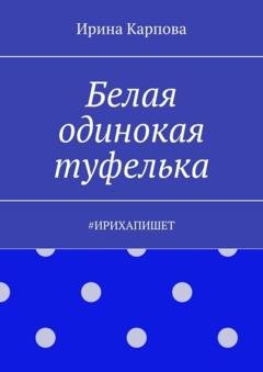 Обложка книги «Белая одинокая туфелька. #ИРИХАПИШЕТ» — Ирина Карпова