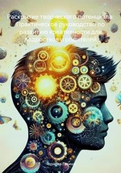 Обложка книги «Раскрытие творческого потенциала: Практическое руководство по развитию креативности для подростков и родителей» — Чернова Михайловна Галина
