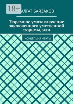 Обложка книги «Тюремное умозаключение заключенного умственной тюрьмы, или. Концепция мечты» — Талгат Байзаков