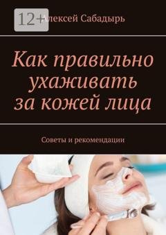 Обложка книги «Как правильно ухаживать за кожей лица. Советы и рекомендации» — Алексей Сабадырь