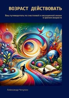 Обложка книги «Возраст действовать. Ваш путеводитель по счастливой и насыщенной жизни в зрелом возрасте» — Александр Чичулин