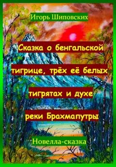 Обложка книги «Сказка о бенгальской тигрице, трёх её белых тигрятах и духе реки Брахмапутры» — Игорь Дасиевич Шиповских