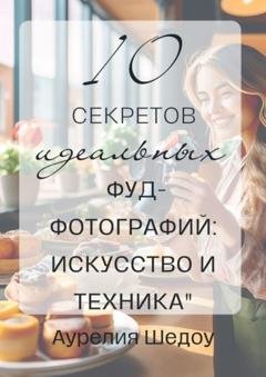 Обложка книги «10 секретов идеальных фуд-фотографий: Искусство и техника» — Аурелия Шедоу