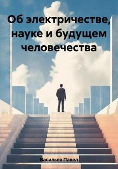 Обложка книги «Об электричестве, науке и будущем человечества» — Павел Алексеевич Васильев