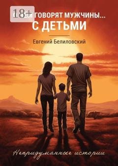 Обложка книги «О чём говорят мужчины… с детьми. Непридуманные истории» — Евгений Белиловский