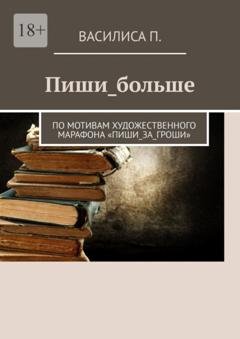 Обложка книги «Пиши_больше. По мотивам художественного марафона «Пиши_за_гроши»» — Василиса П.