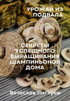 Обложка книги «Урожай из подвала. Секреты успешного выращивания шампиньонов дома» — Вячеслав Пигарев
