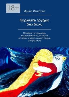 Обложка книги «Кормить грудью без боли. Пособие по грудному вскармливанию, истории от мамы к маме, комментарии специалиста» — Ирина Игнатова
