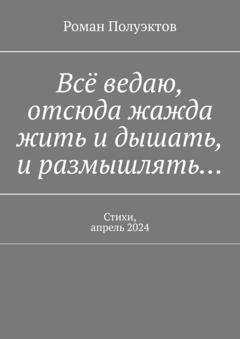 Обложка книги «Всё ведаю, отсюда жажда жить и дышать, и размышлять… Стихи, апрель 2024» — Роман Полуэктов