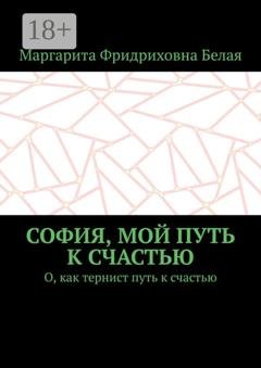 Обложка книги «София, мой путь к счастью. О, как тернист путь к счастью» — Маргарита Фридриховна Белая