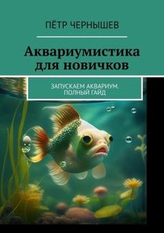 Обложка книги «Аквариумистика для новичков. Запускаем аквариум. Полный гайд» — Пётр Чернышев