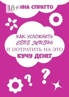Обложка книги «Как усложнить себе жизнь и потратить на это кучу денег» — Анна Спратто