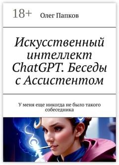 Обложка книги «Искусственный интеллект ChatGPT. Беседы с Ассистентом. У меня еще никогда не было такого собеседника» — Олег Папков
